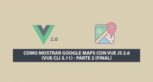 Como Mostrar Google Maps con Vue JS 2.6 (Vue Cli 3.11) – Parte 2 (Final)